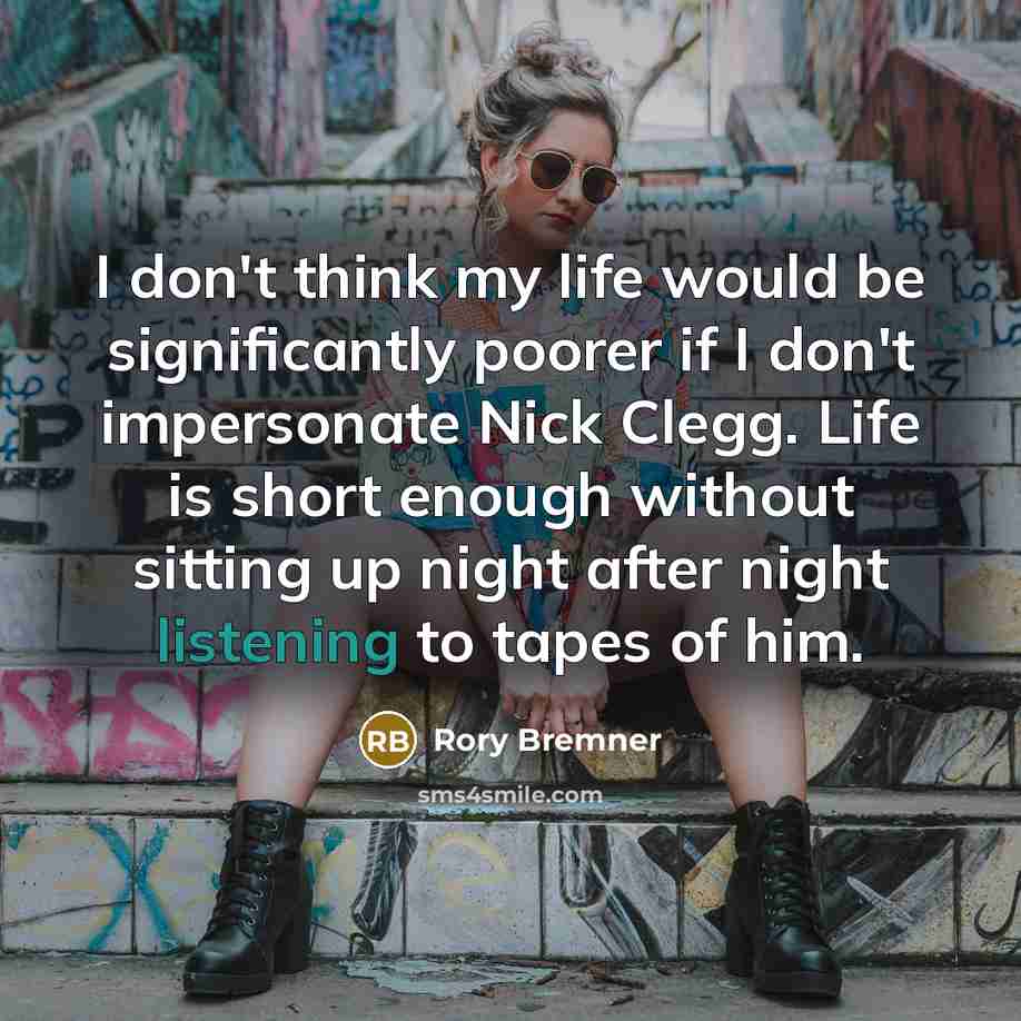 “I don't think my life would be significantly poorer if I don't impersonate Nick Clegg. Life is short enough without sitting up night after night listening to tapes of him.” quote by Rory Bremner