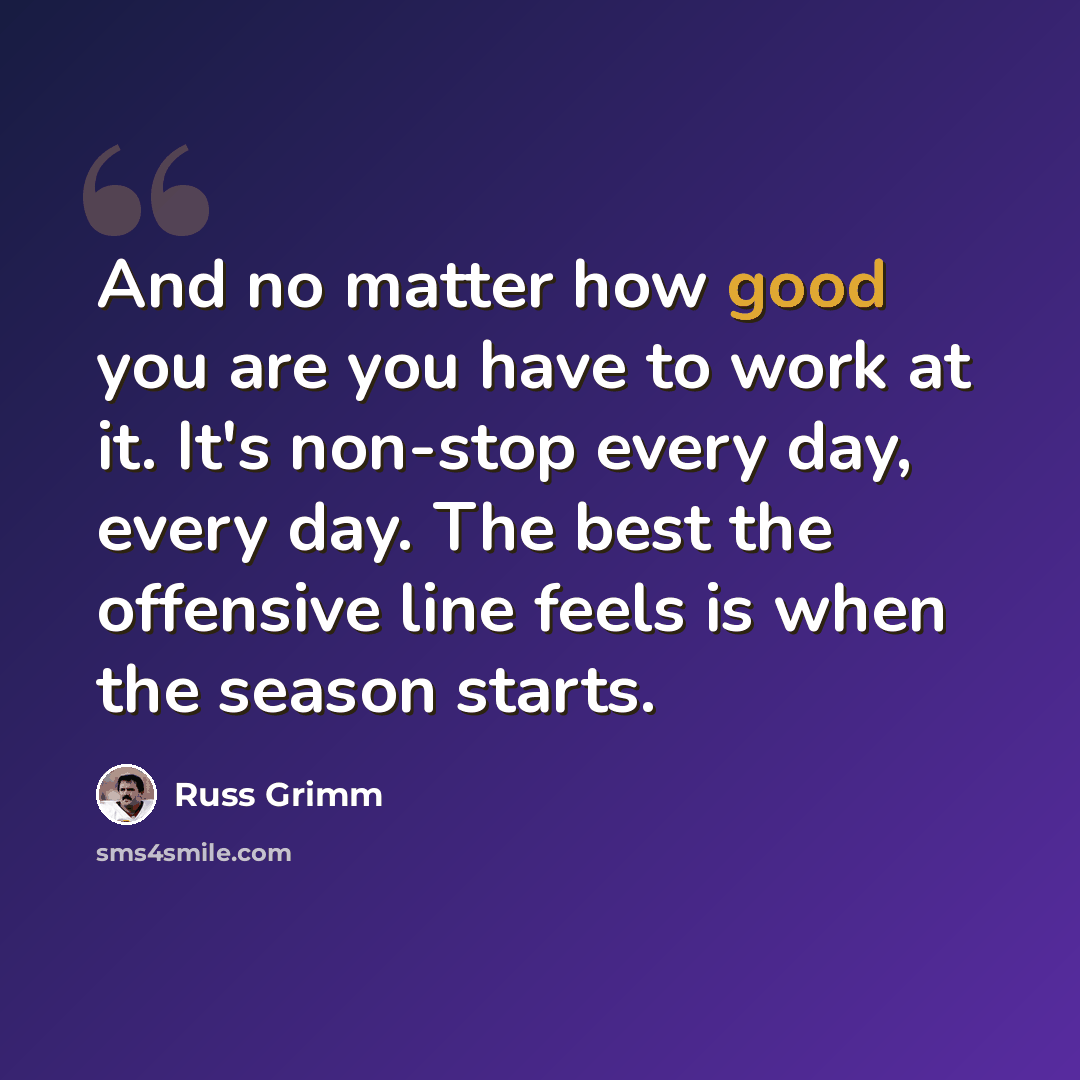 “And no matter how good you are you have to work at it. It's non-stop every day, every day. The best the offensive line feels is when the season starts.” quote by Russ Grimm