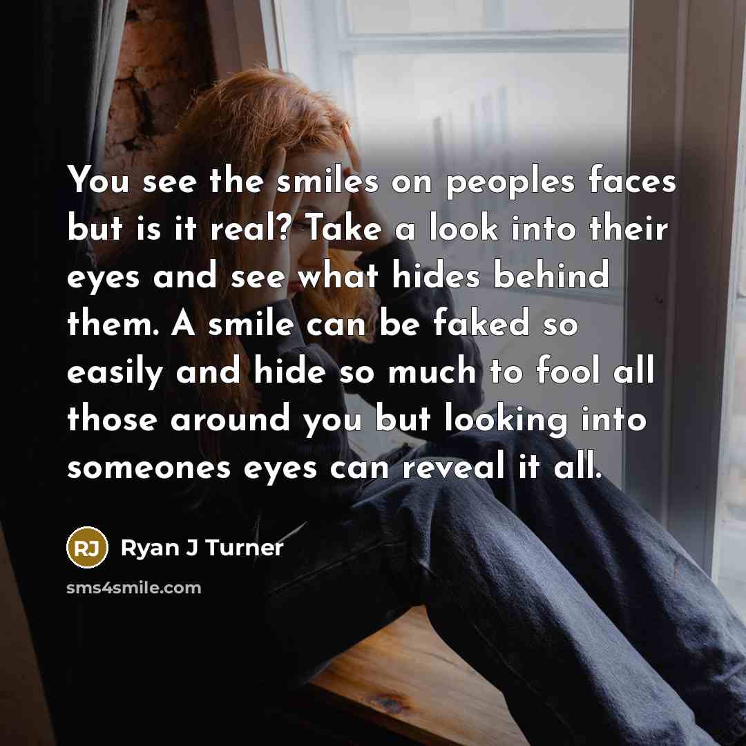 “You see the smiles on peoples faces but is it real? Take a look into their eyes and see what hides behind them. A smile can be faked so easily and hide so much to fool all those around you but looking into someones eyes can reveal it all.” quote by Ryan J Turner
