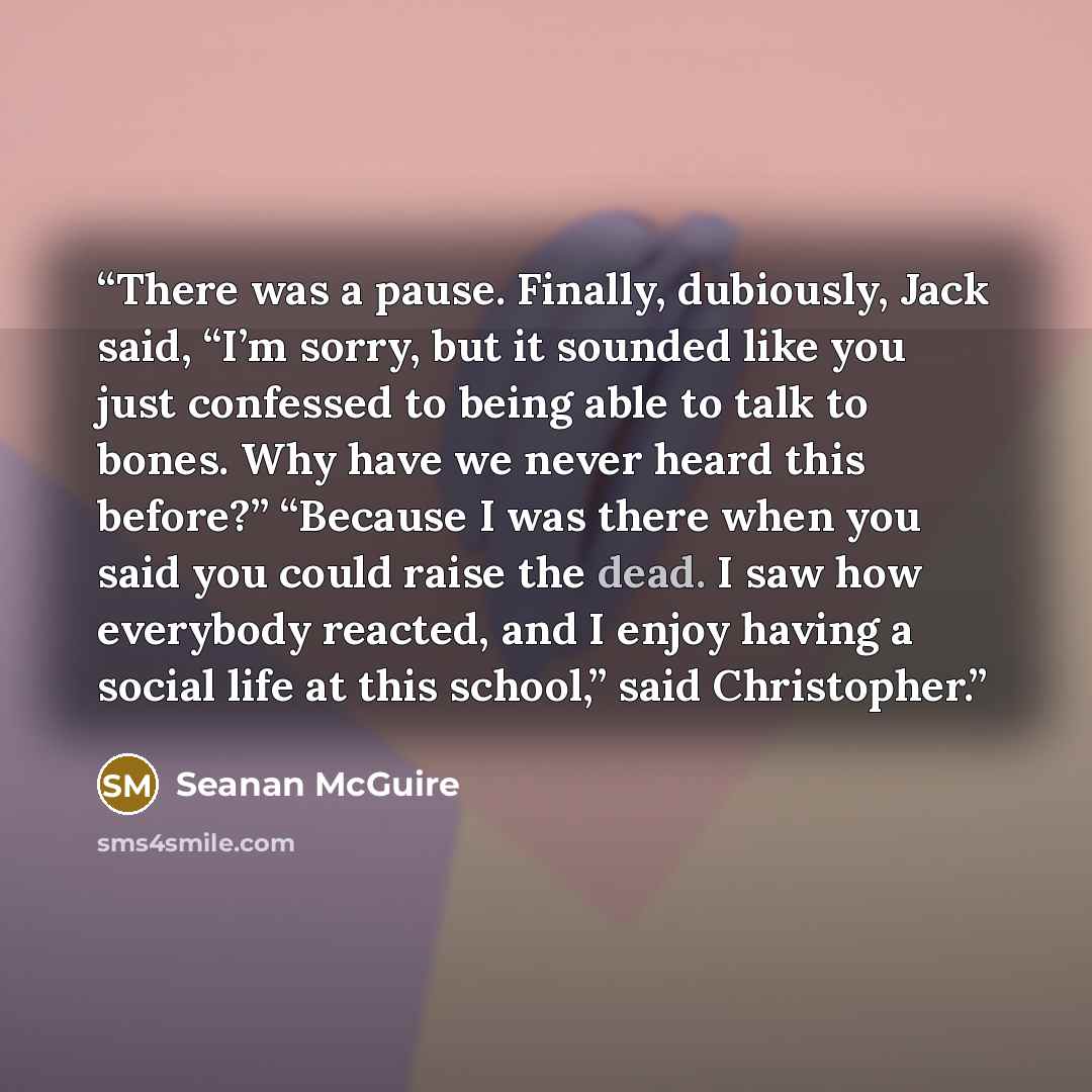 “There was a pause. Finally, dubiously, Jack said, “I’m sorry, but it sounded like you just confessed to being able to talk to bones. Why have we never heard this before?” “Because I was there when you said you could raise the dead. I saw how everybody reacted, and I enjoy having a social life at…” quote by Seanan McGuire