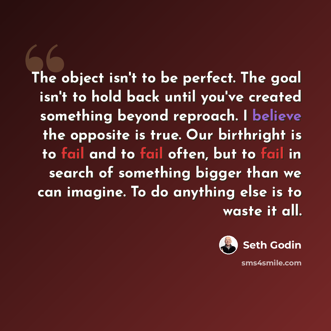 “The object isn't to be perfect. The goal isn't to hold back until you've created something beyond reproach. I believe the opposite is true. Our birthright is to fail and to fail often, but to fail in search of something bigger than we can imagine. To do anything else is to waste it all.” quote by Seth Godin
