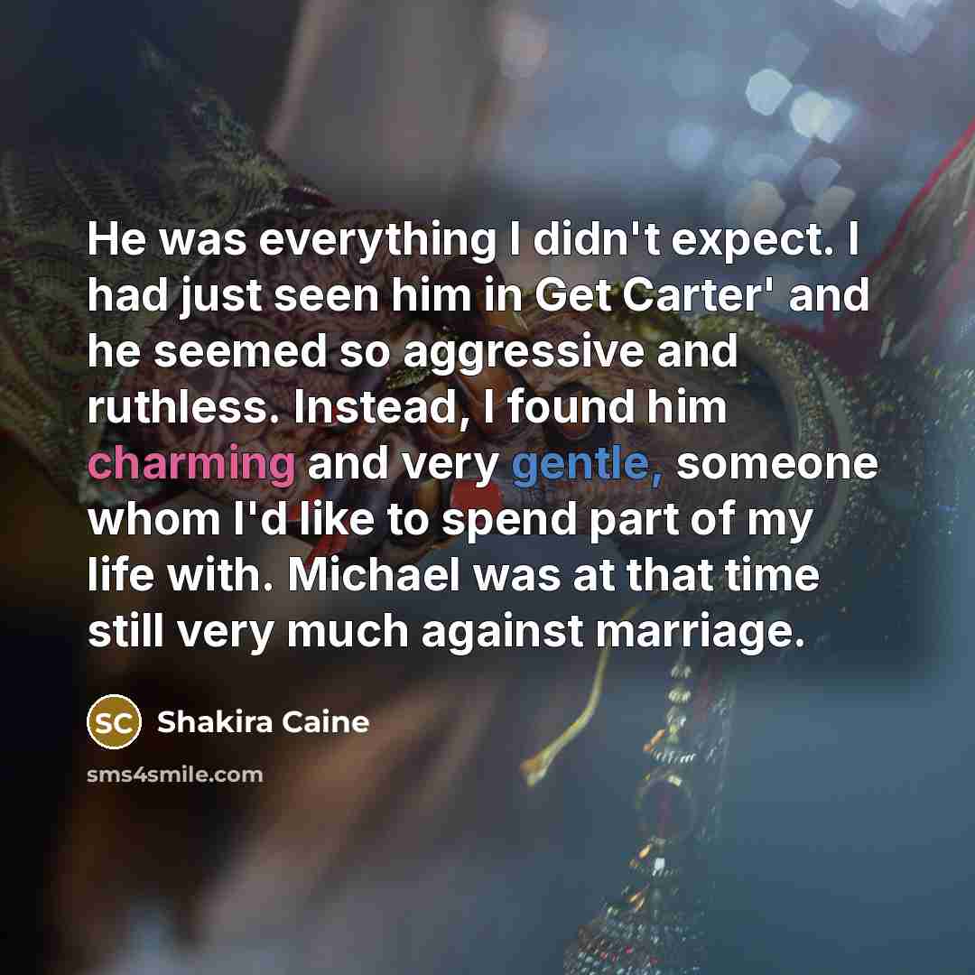 “He was everything I didn't expect. I had just seen him in Get Carter' and he seemed so aggressive and ruthless. Instead, I found him charming and very gentle, someone whom I'd like to spend part of my life with. Michael was at that time still very much against marriage.” quote by Shakira Caine