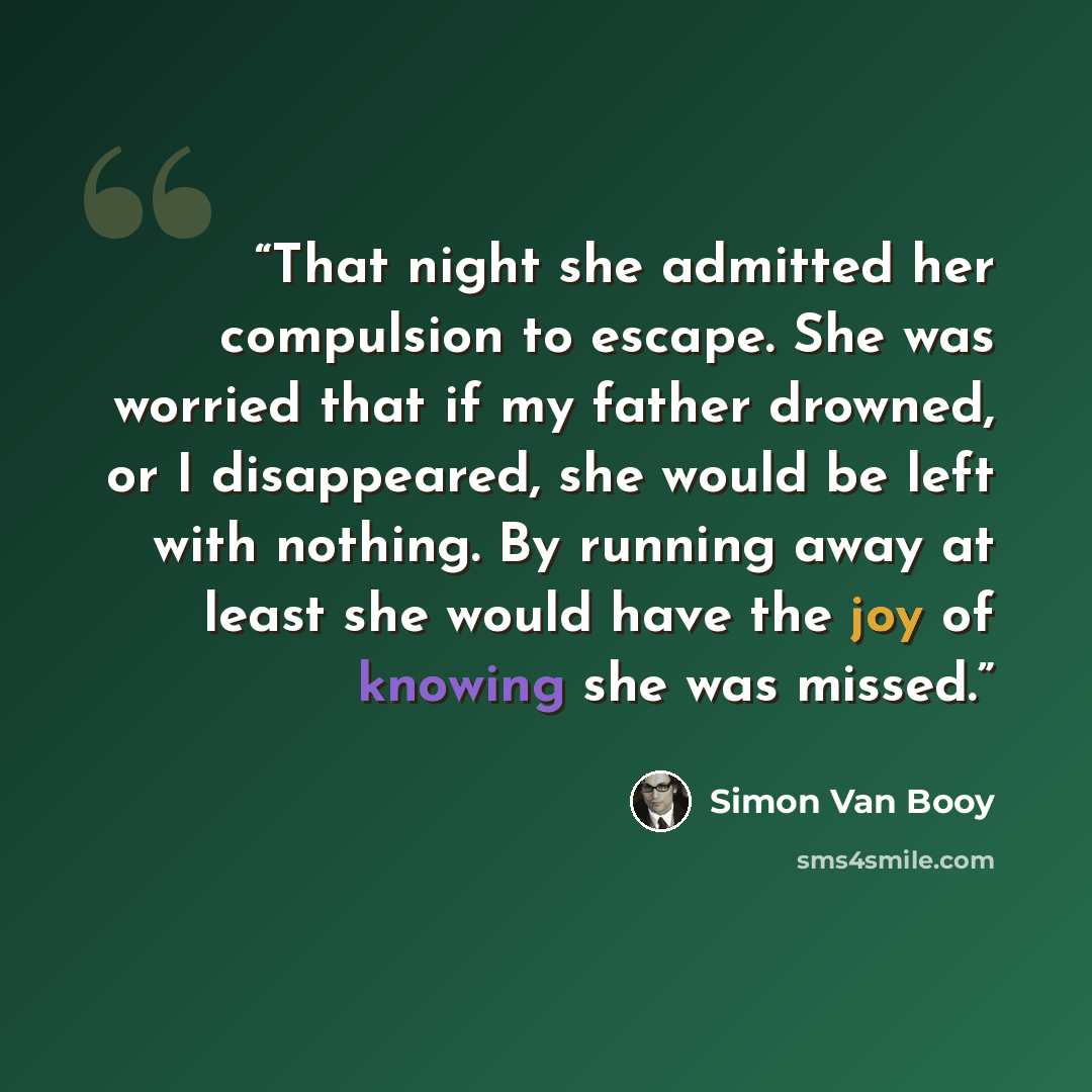 “That night she admitted her compulsion to escape. She was worried that if my father drowned, or I disappeared, she would be left with nothing. By running away at least she would have the joy of knowing she was missed.” quote by Simon Van Booy
