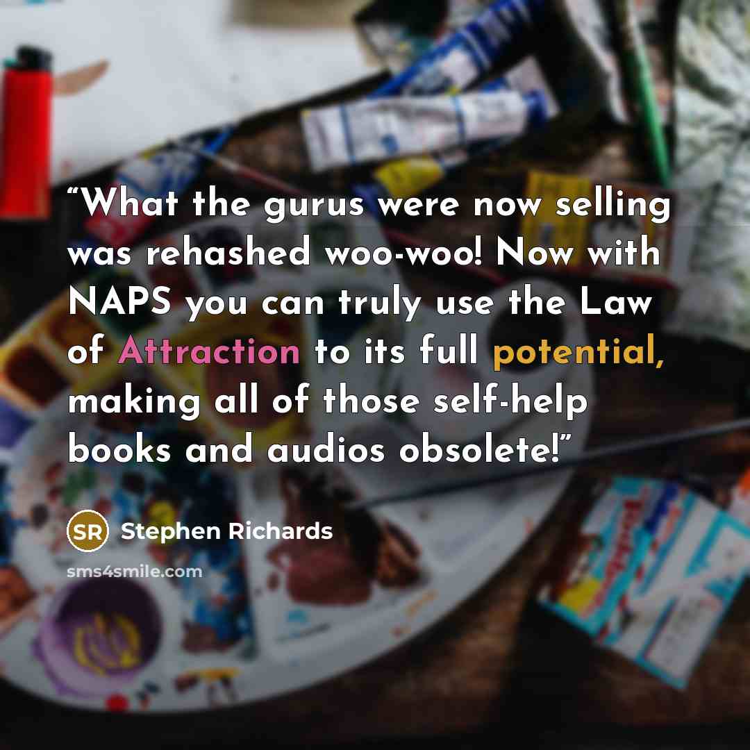 “What the gurus were now selling was rehashed woo-woo! Now with NAPS you can truly use the Law of Attraction to its full potential, making all of those self-help books and audios obsolete!” quote by Stephen Richards