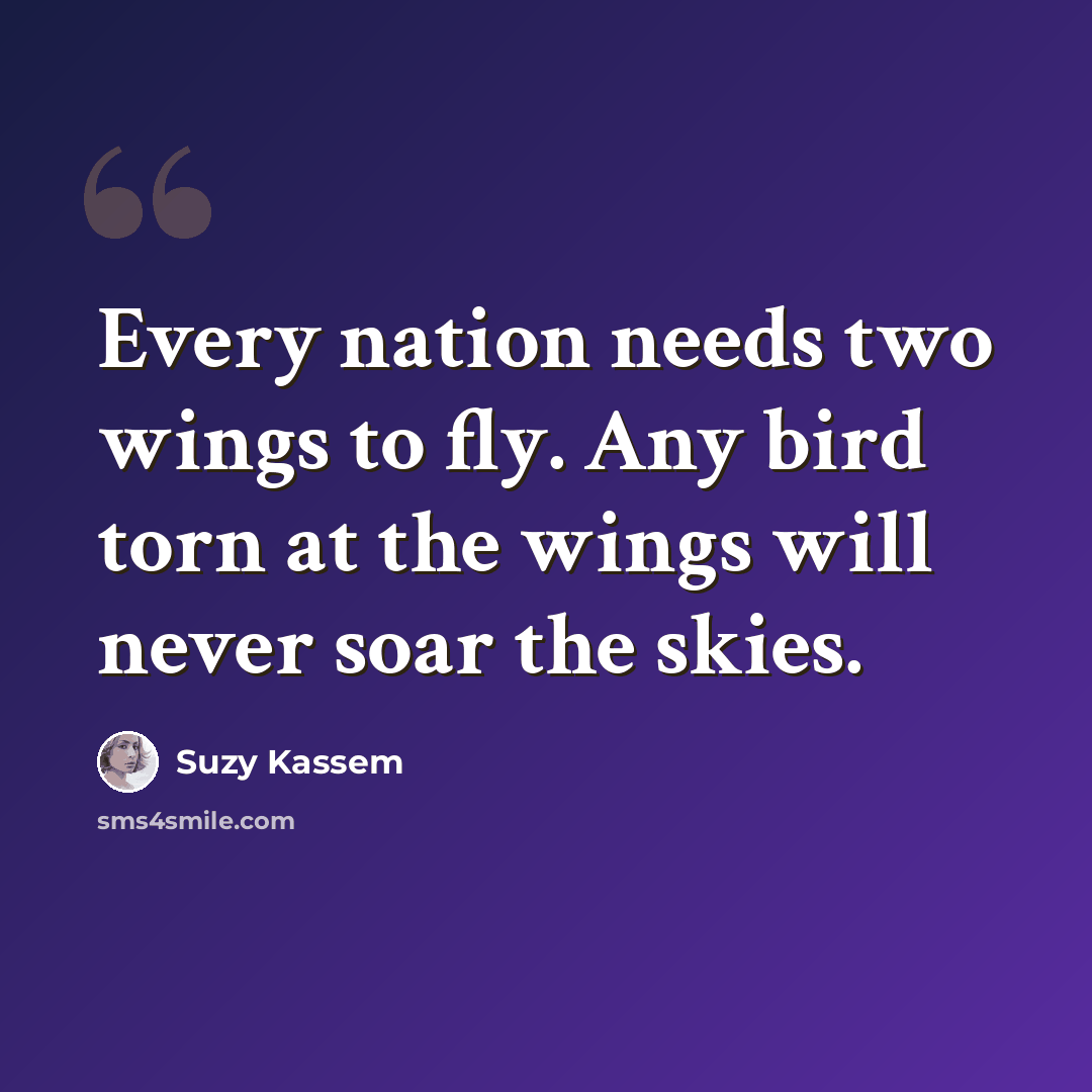 “Every nation needs two wings to fly. Any bird torn at the wings will never soar the skies.” quote by Suzy Kassem