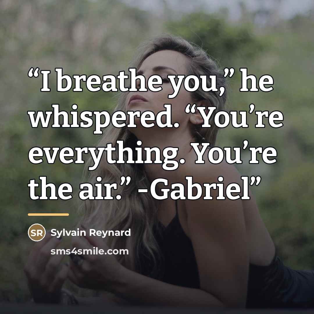 “I breathe you,” he whispered. “You’re everything. You’re the air.” -Gabriel” quote by Sylvain Reynard