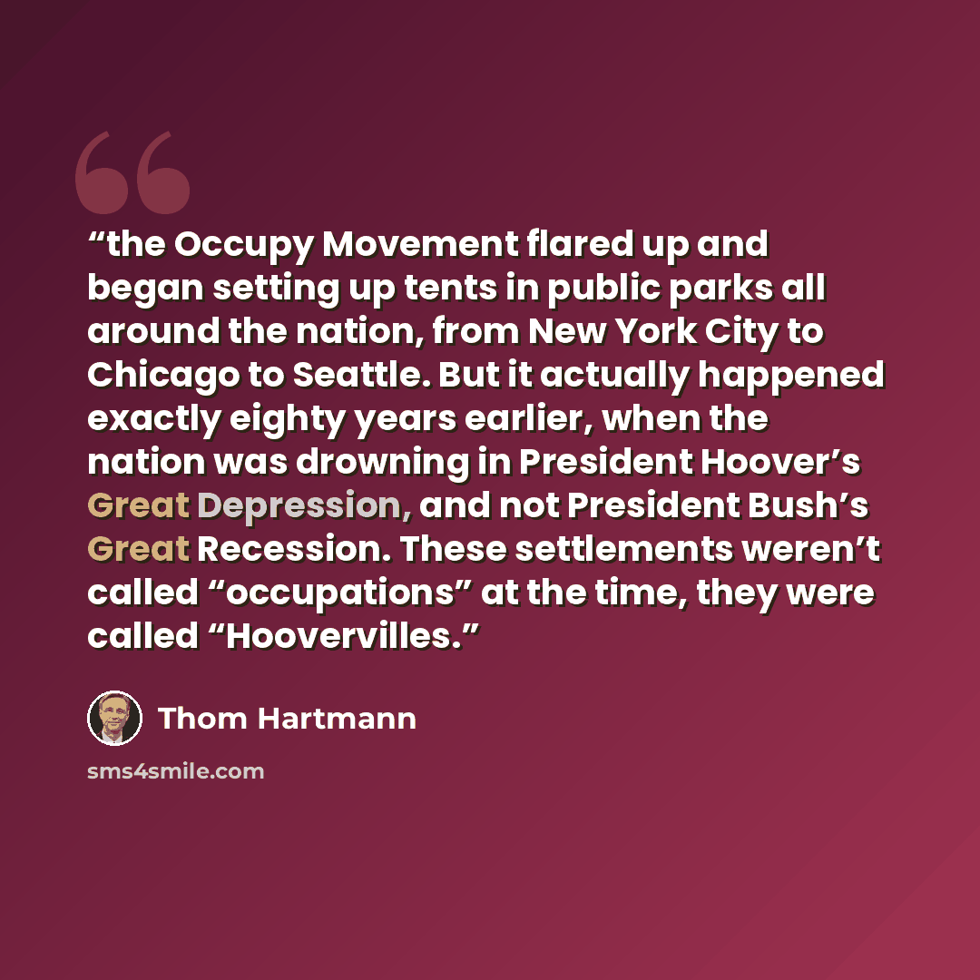 “the Occupy Movement flared up and began setting up tents in public parks all around the nation, from New York City to Chicago to Seattle. But it actually happened exactly eighty years earlier, when the nation was drowning in President Hoover’s Great Depression, and not President Bush’s Great…” quote by Thom Hartmann