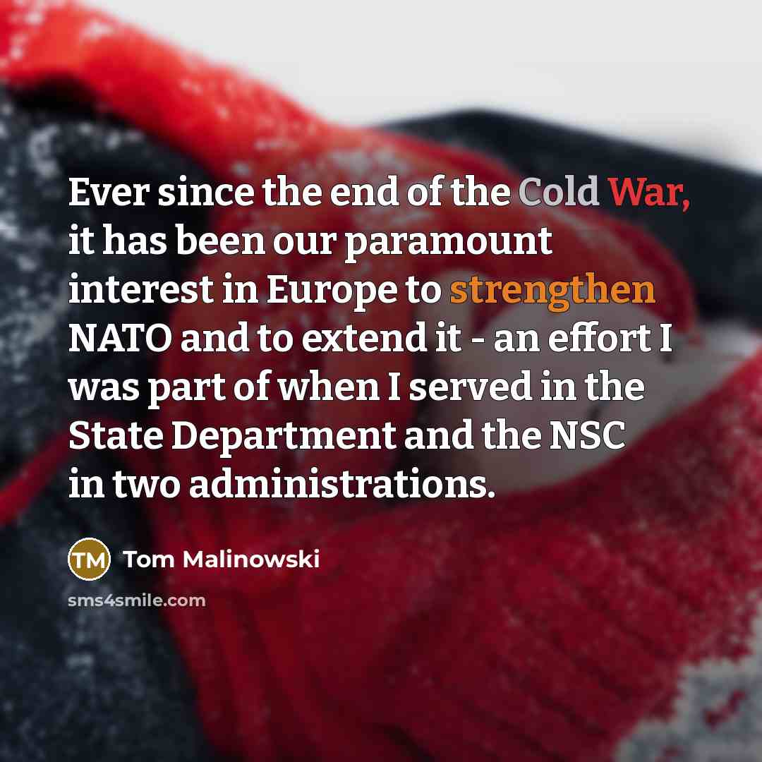 “Ever since the end of the Cold War, it has been our paramount interest in Europe to strengthen NATO and to extend it - an effort I was part of when I served in the State Department and the NSC in two administrations.” quote by Tom Malinowski