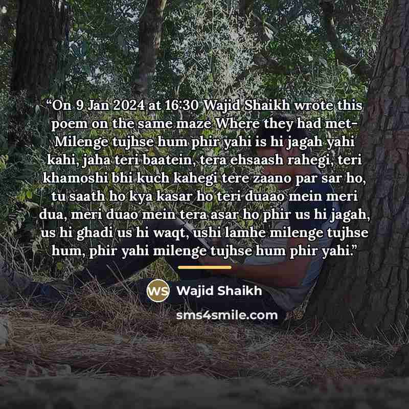 “On 9 Jan 2024 at 16:30 Wajid Shaikh wrote this poem on the same maze Where they had met- Milenge tujhse hum phir yahi is hi jagah yahi kahi, jaha teri baatein, tera ehsaash rahegi, teri khamoshi bhi kuch kahegi tere zaano par sar ho, tu saath ho kya kasar ho teri duaao mein meri dua, meri duao…” quote by Wajid Shaikh