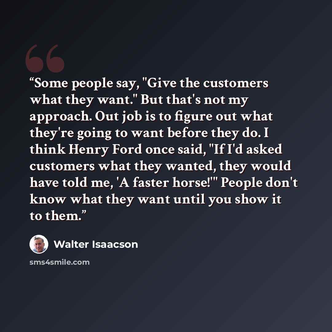 “Some people say, "Give the customers what they want." But that's not my approach. Out job is to figure out what they're going to want before they do. I think Henry Ford once said, "If I'd asked customers what they wanted, they would have told me, 'A faster horse!'" People don't know what they want…” quote by Walter Isaacson