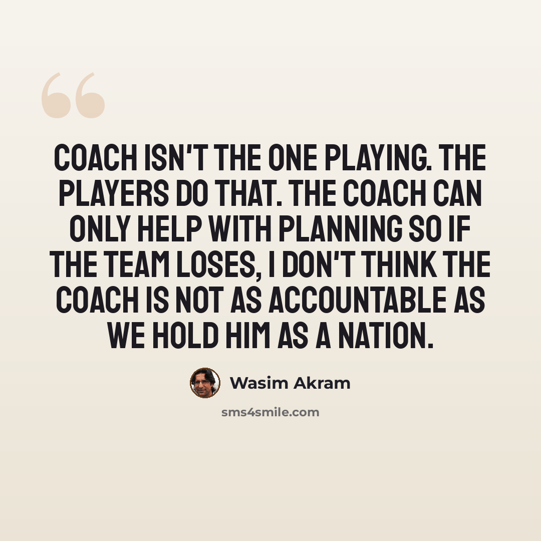 “Coach isn't the one playing. The players do that. The coach can only help with planning so if the team loses, I don't think the coach is not as accountable as we hold him as a nation.” quote by Wasim Akram