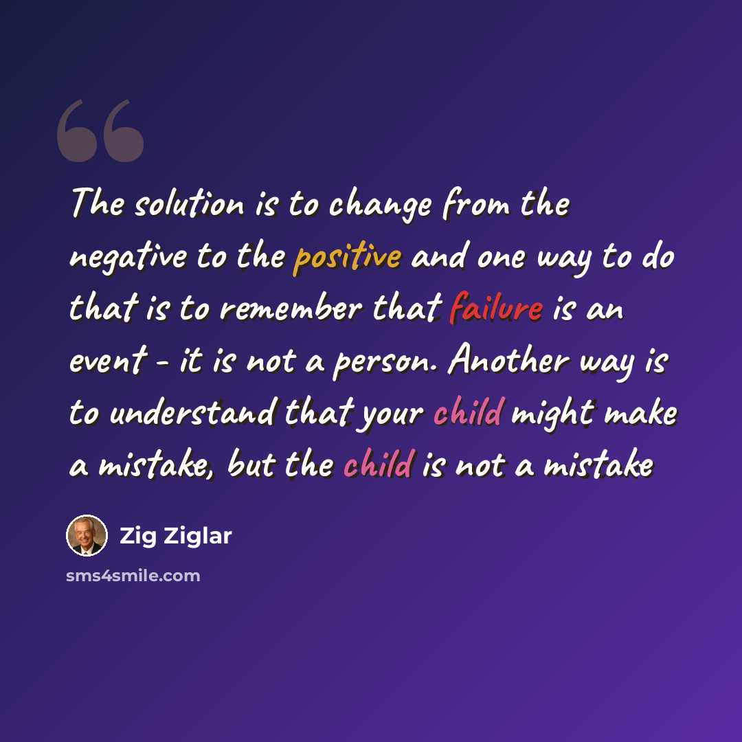 “The solution is to change from the negative to the positive and one way to do that is to remember that failure is an event - it is not a person. Another way is to understand that your child might make a mistake, but the child is not a mistake” quote by Zig Ziglar