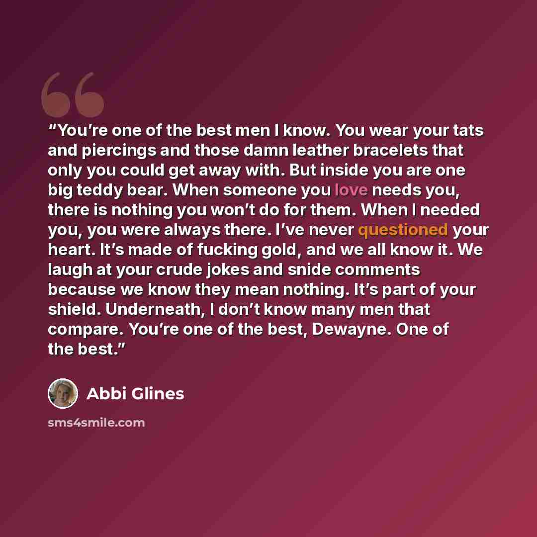 “You’re one of the best men I know. You wear your tats and piercings and those damn leather bracelets that only you could get away with. But inside you are one big teddy bear. When someone you love needs you, there is nothing you won’t do for them. When I needed you, you were always there. I’ve…” quote by Abbi Glines