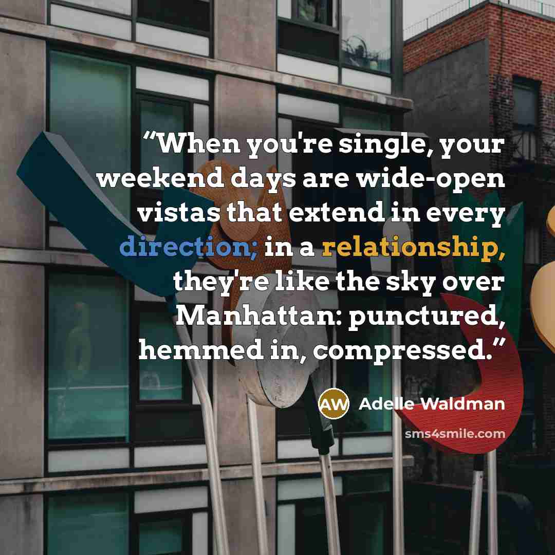 “When you're single, your weekend days are wide-open vistas that extend in every direction; in a relationship, they're like the sky over Manhattan: punctured, hemmed in, compressed.” quote by Adelle Waldman