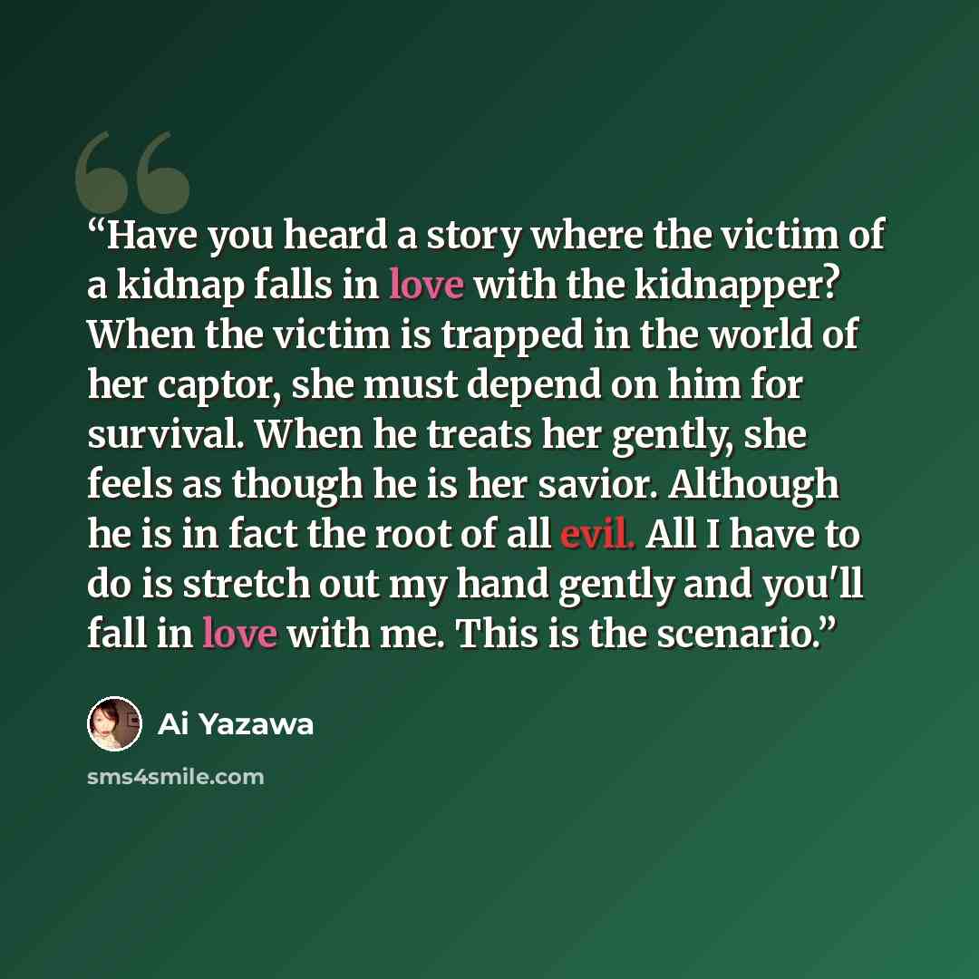 “Have you heard a story where the victim of a kidnap falls in love with the kidnapper? When the victim is trapped in the world of her captor, she must depend on him for survival. When he treats her gently, she feels as though he is her savior. Although he is in fact the root of all evil. All I have…” quote by Ai Yazawa
