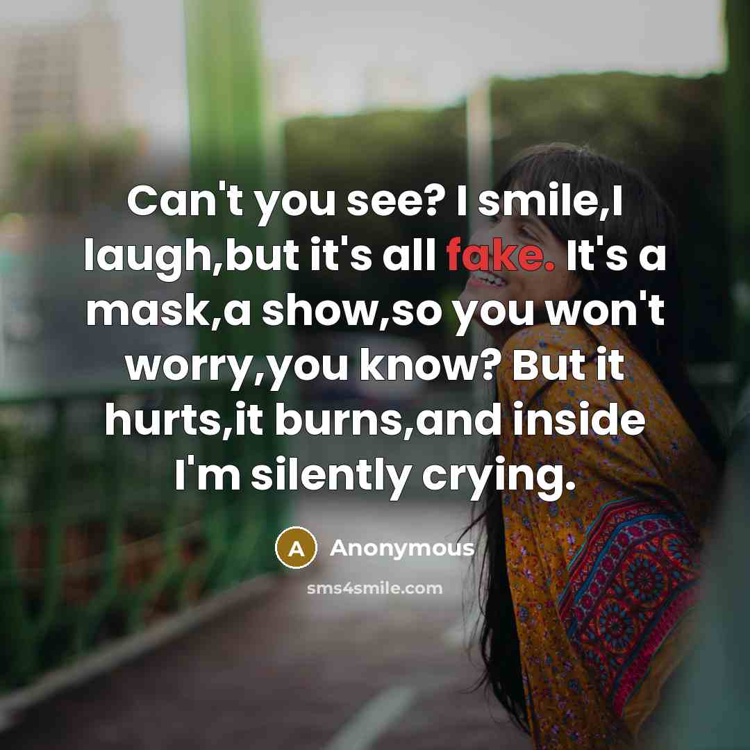 “Can't you see? I smile,I laugh,but it's all fake. It's a mask,a show,so you won't worry,you know? But it hurts,it burns,and inside I'm silently crying.” quote by Anonymous