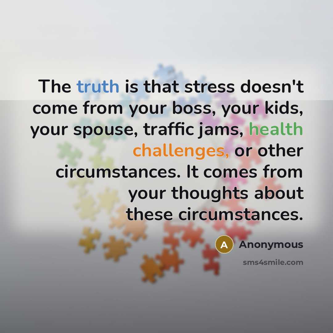 “The truth is that stress doesn't come from your boss, your kids, your spouse, traffic jams, health challenges, or other circumstances. It comes from your thoughts about these circumstances.” quote by Anonymous