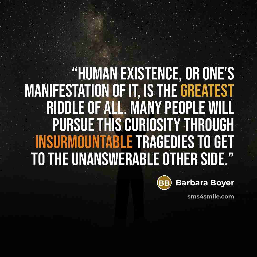 “Human existence, or one's manifestation of it, is the greatest riddle of all. Many people will pursue this curiosity through insurmountable tragedies to get to the unanswerable other side.” quote by Barbara Boyer