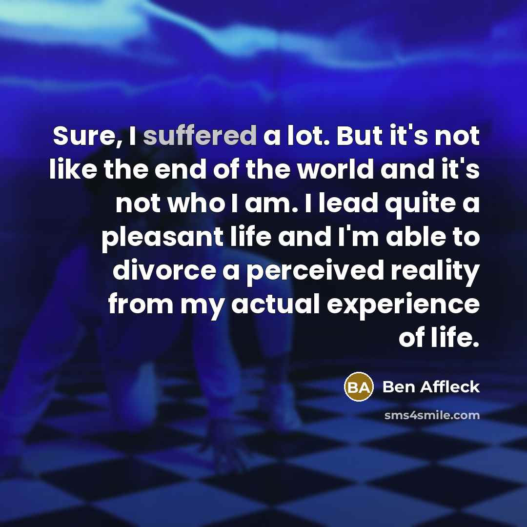 “Sure, I suffered a lot. But it's not like the end of the world and it's not who I am. I lead quite a pleasant life and I'm able to divorce a perceived reality from my actual experience of life.” quote by Ben Affleck