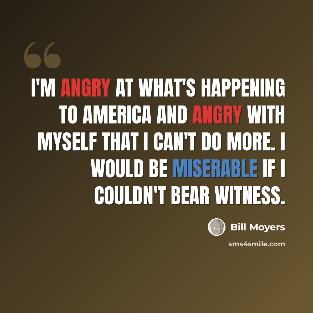 “I'm angry at what's happening to America and angry with myself that I can't do more. I would be miserable if I couldn't bear witness.” quote by Bill Moyers