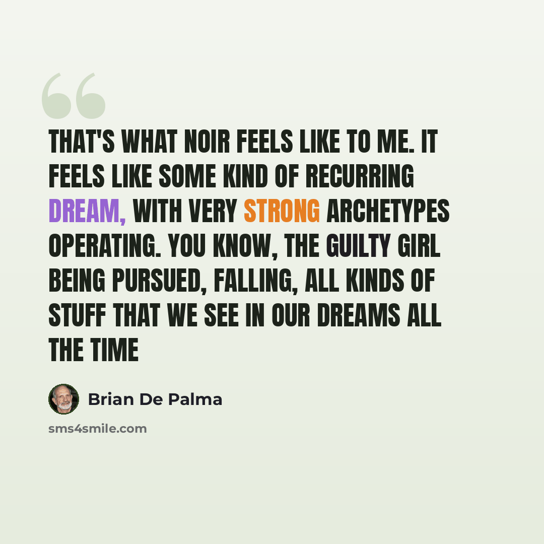 “That's what noir feels like to me. It feels like some kind of recurring dream, with very strong archetypes operating. You know, the guilty girl being pursued, falling, all kinds of stuff that we see in our dreams all the time” quote by Brian De Palma