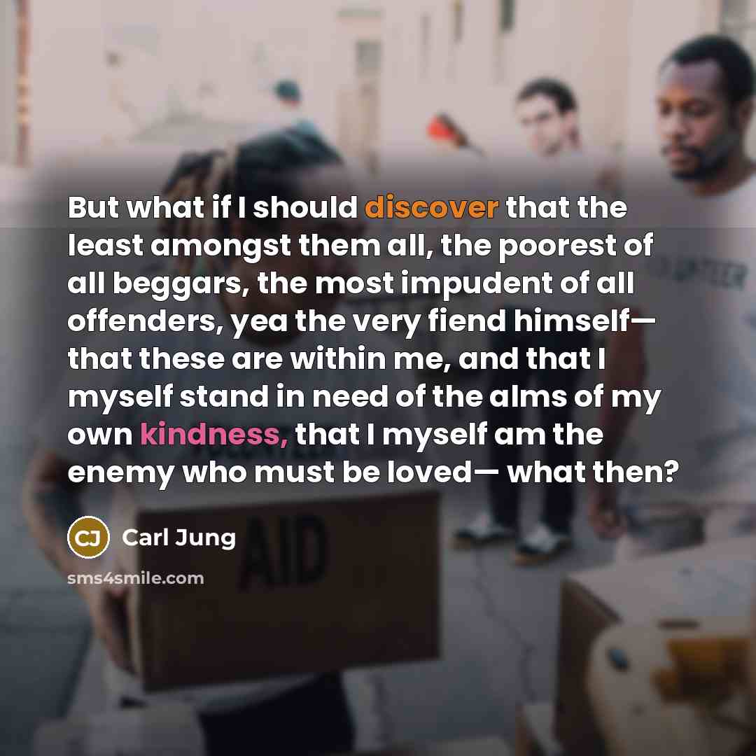 “But what if I should discover that the least amongst them all, the poorest of all beggars, the most impudent of all offenders, yea the very fiend himself— that these are within me, and that I myself stand in need of the alms of my own kindness, that I myself am the enemy who must be loved— what…” quote by Carl Jung