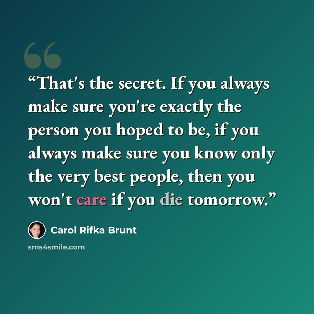 “That's the secret. If you always make sure you're exactly the person you hoped to be, if you always make sure you know only the very best people, then you won't care if you die tomorrow.” quote by Carol Rifka Brunt
