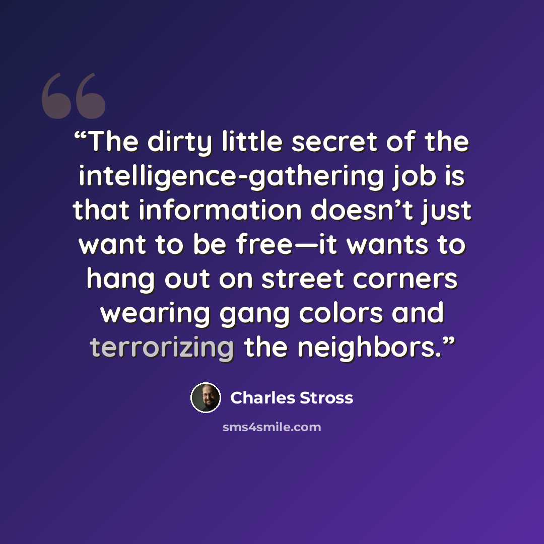 “The dirty little secret of the intelligence-gathering job is that information doesn’t just want to be free—it wants to hang out on street corners wearing gang colors and terrorizing the neighbors.” quote by Charles Stross
