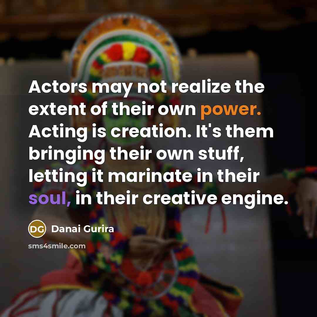 “Actors may not realize the extent of their own power. Acting is creation. It's them bringing their own stuff, letting it marinate in their soul, in their creative engine.” quote by Danai Gurira