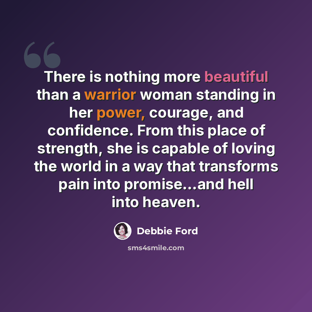 “There is nothing more beautiful than a warrior woman standing in her power, courage, and confidence. From this place of strength, she is capable of loving the world in a way that transforms pain into promise…and hell into heaven.” quote by Debbie Ford