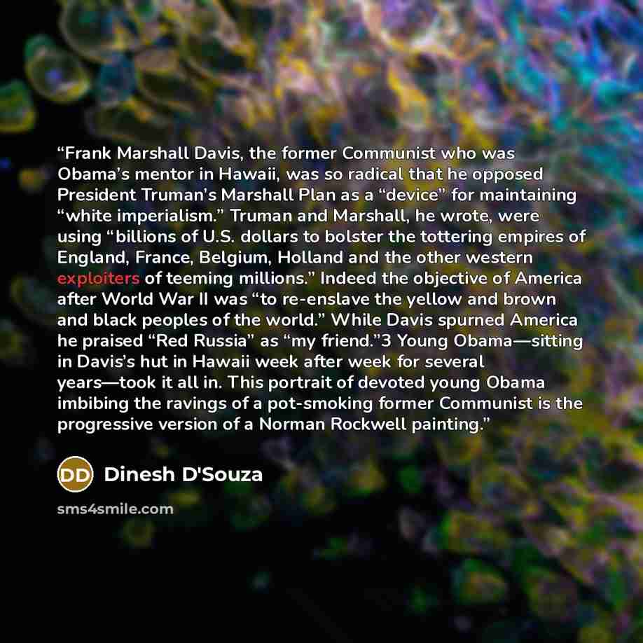 “Frank Marshall Davis, the former Communist who was Obama’s mentor in Hawaii, was so radical that he opposed President Truman’s Marshall Plan as a “device” for maintaining “white imperialism.” Truman and Marshall, he wrote, were using “billions of U.S. dollars to bolster the tottering empires of…” quote by Dinesh D'Souza