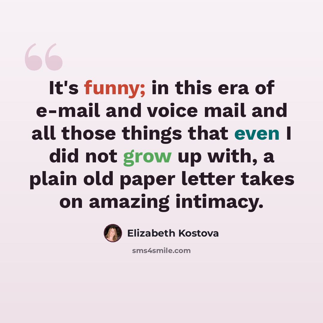 “It's funny; in this era of e-mail and voice mail and all those things that even I did not grow up with, a plain old paper letter takes on amazing intimacy.” quote by Elizabeth Kostova