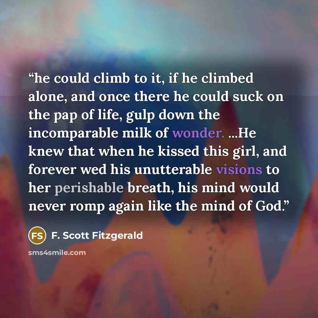 “he could climb to it, if he climbed alone, and once there he could suck on the pap of life, gulp down the incomparable milk of wonder. ...He knew that when he kissed this girl, and forever wed his unutterable visions to her perishable breath, his mind would never romp again like the mind of God.” quote by F. Scott Fitzgerald