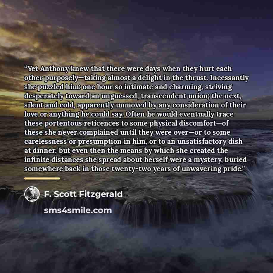 “Yet Anthony knew that there were days when they hurt each other purposely—taking almost a delight in the thrust. Incessantly she puzzled him: one hour so intimate and charming, striving desperately toward an unguessed, transcendent union; the next, silent and cold, apparently unmoved by any…” quote by F. Scott Fitzgerald