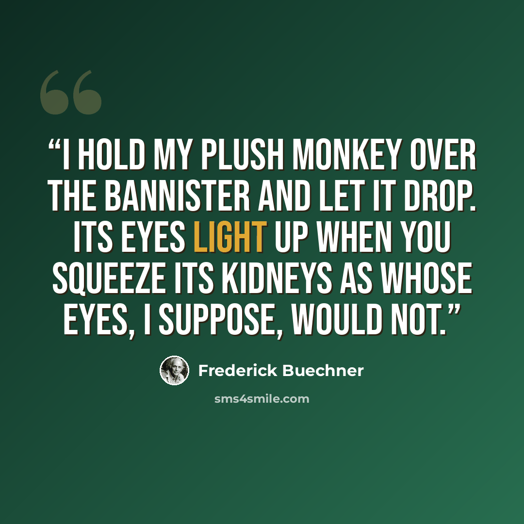 “I hold my plush monkey over the bannister and let it drop. Its eyes light up when you squeeze its kidneys as whose eyes, I suppose, would not.” quote by Frederick Buechner