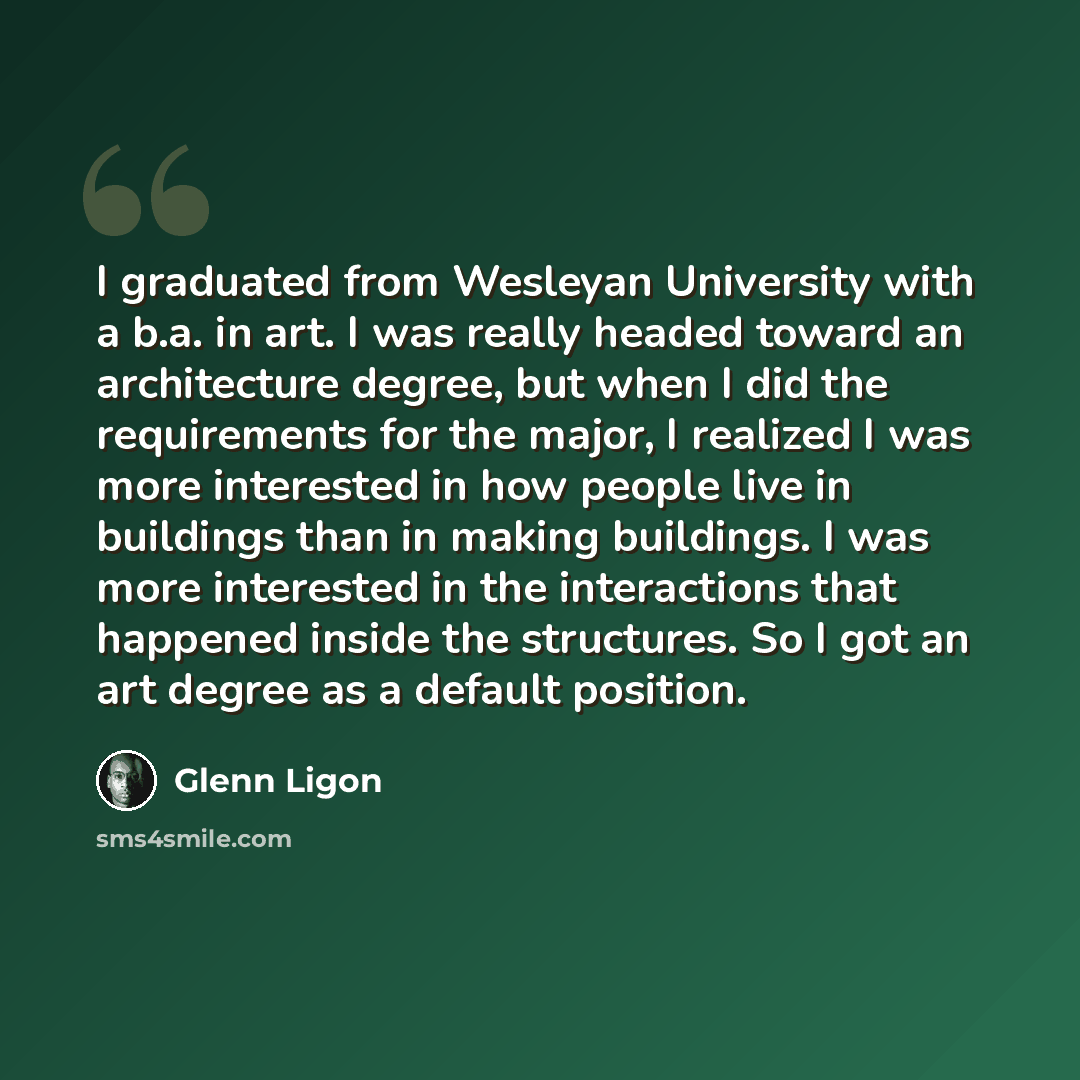 “I graduated from Wesleyan University with a b.a. in art. I was really headed toward an architecture degree, but when I did the requirements for the major, I realized I was more interested in how people live in buildings than in making buildings. I was more interested in the interactions that…” quote by Glenn Ligon