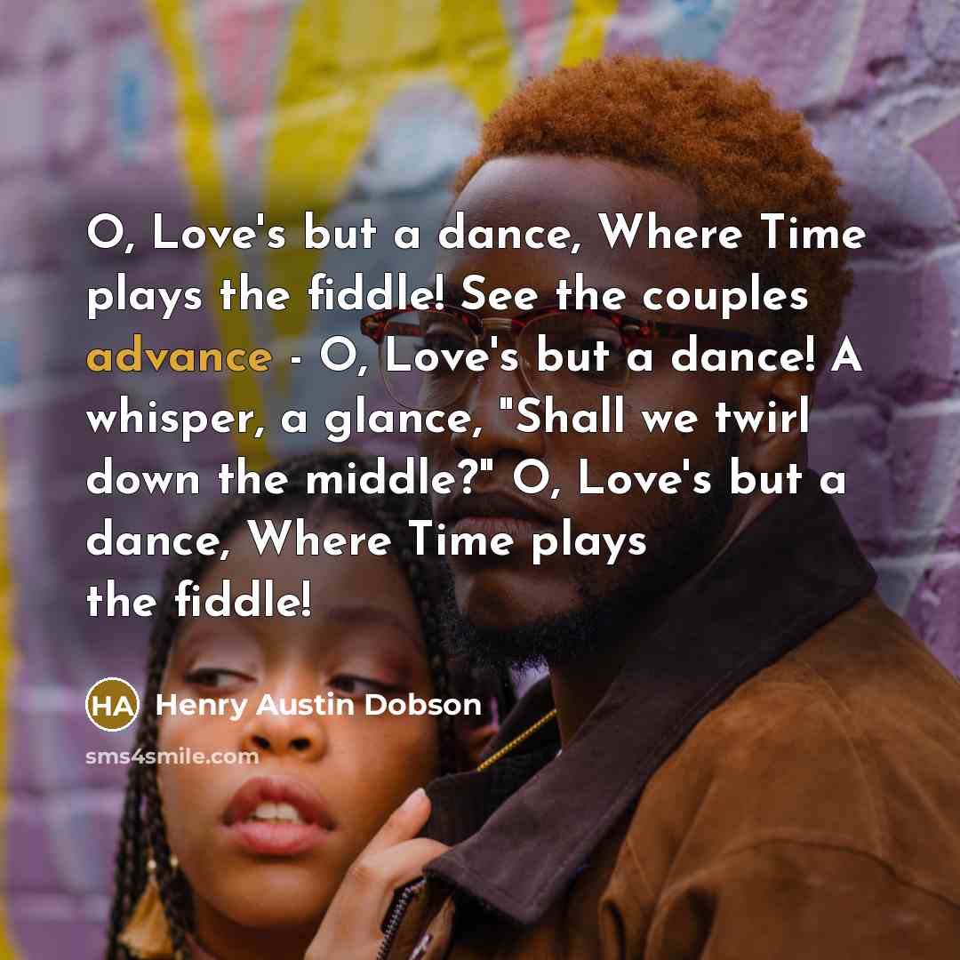 “O, Love's but a dance, Where Time plays the fiddle! See the couples advance - O, Love's but a dance! A whisper, a glance, "Shall we twirl down the middle?" O, Love's but a dance, Where Time plays the fiddle!” quote by Henry Austin Dobson