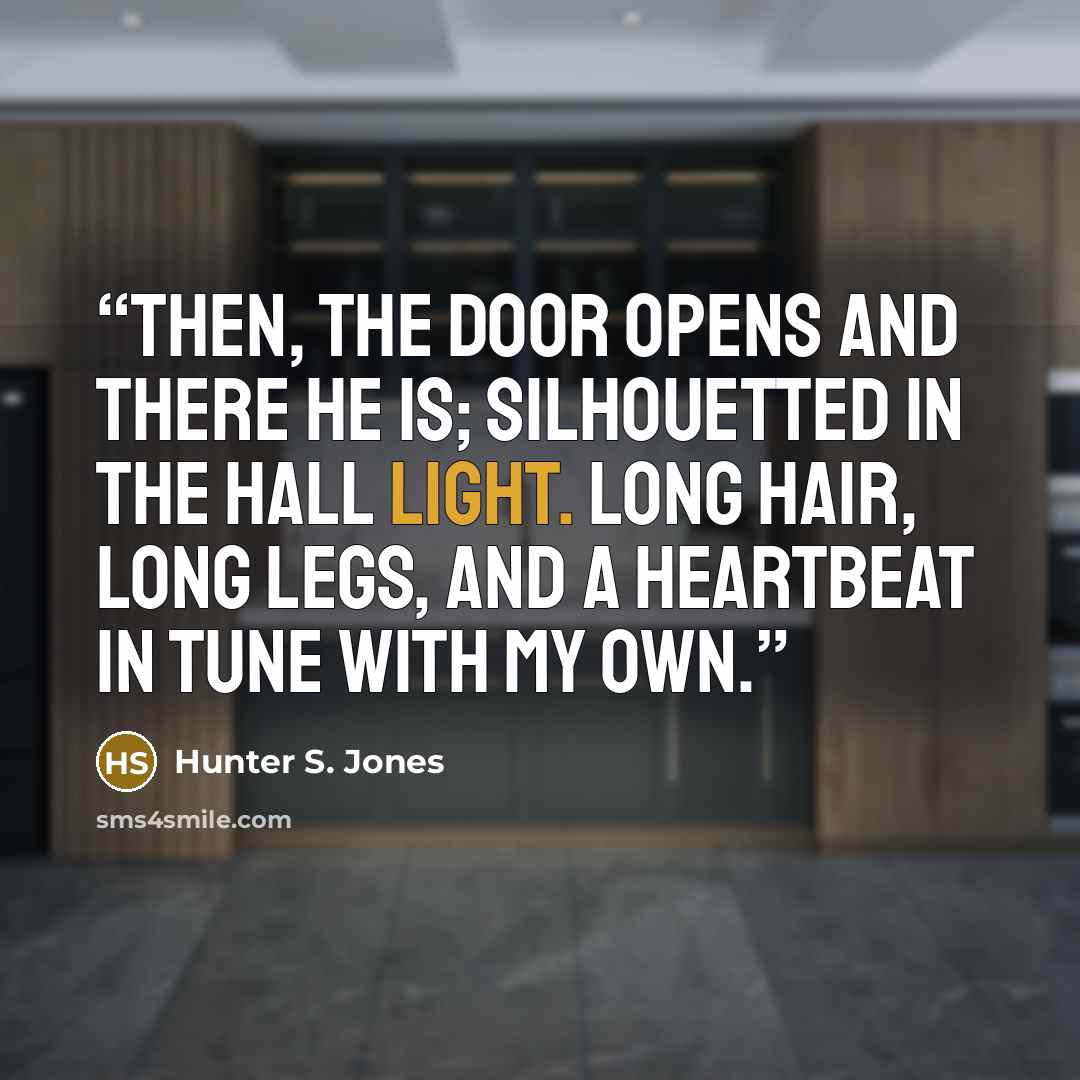 “Then, the door opens and there he is; silhouetted in the hall light. Long hair, long legs, and a heartbeat in tune with my own.” quote by Hunter S. Jones