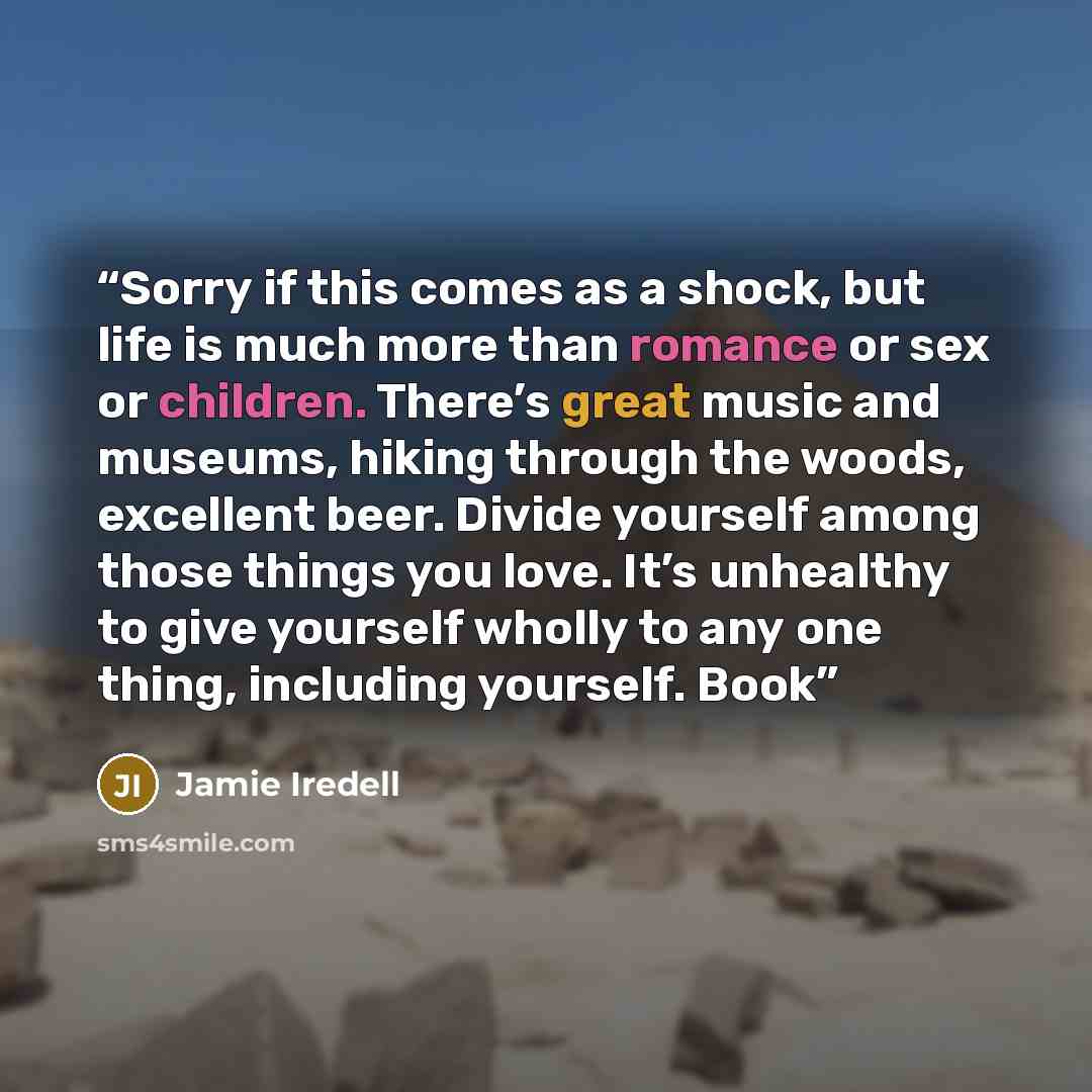 “Sorry if this comes as a shock, but life is much more than romance or sex or children. There’s great music and museums, hiking through the woods, excellent beer. Divide yourself among those things you love. It’s unhealthy to give yourself wholly to any one thing, including yourself. Book” quote by Jamie Iredell