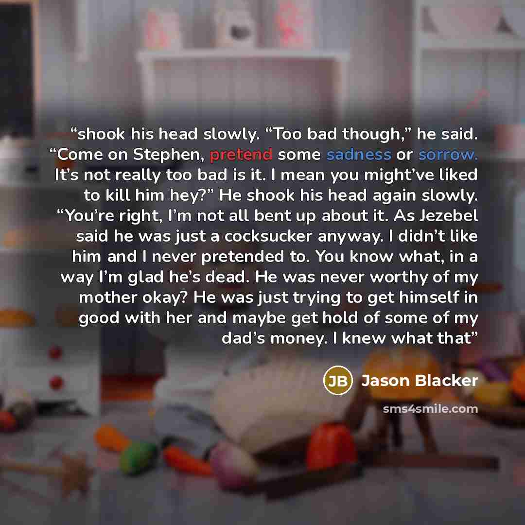 “shook his head slowly. “Too bad though,” he said. “Come on Stephen, pretend some sadness or sorrow. It’s not really too bad is it. I mean you might’ve liked to kill him hey?” He shook his head again slowly. “You’re right, I’m not all bent up about it. As Jezebel said he was just a cocksucker…” quote by Jason Blacker