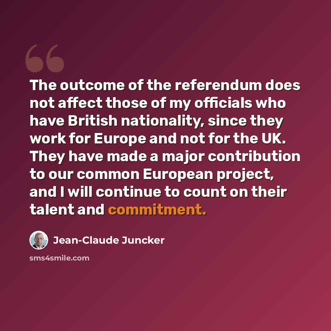 “The outcome of the referendum does not affect those of my officials who have British nationality, since they work for Europe and not for the UK. They have made a major contribution to our common European project, and I will continue to count on their talent and commitment.” quote by Jean-Claude Juncker