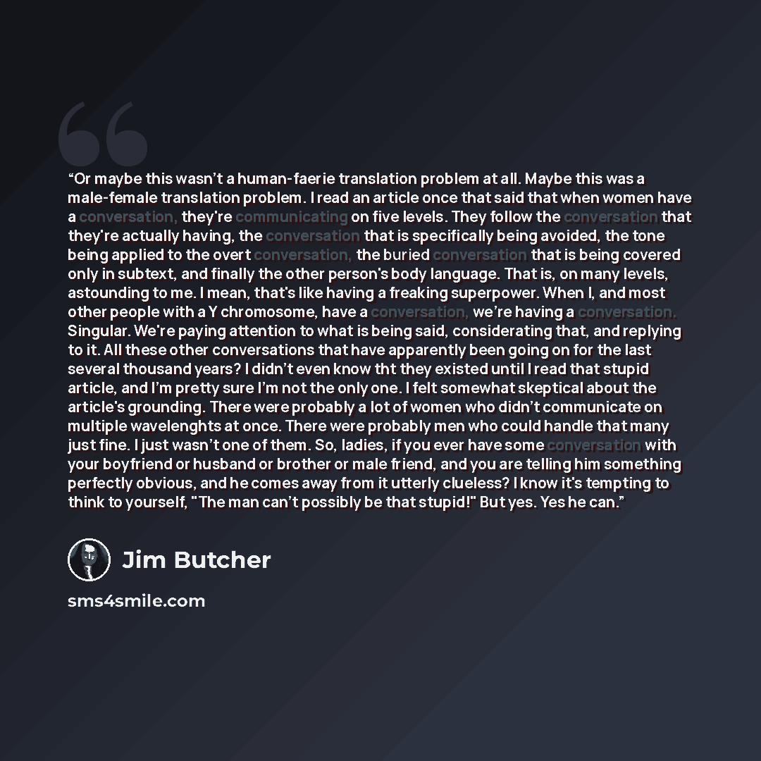 “Or maybe this wasn't a human-faerie translation problem at all. Maybe this was a male-female translation problem. I read an article once that said that when women have a conversation, they're communicating on five levels. They follow the conversation that they're actually having, the conversation…” quote by Jim Butcher