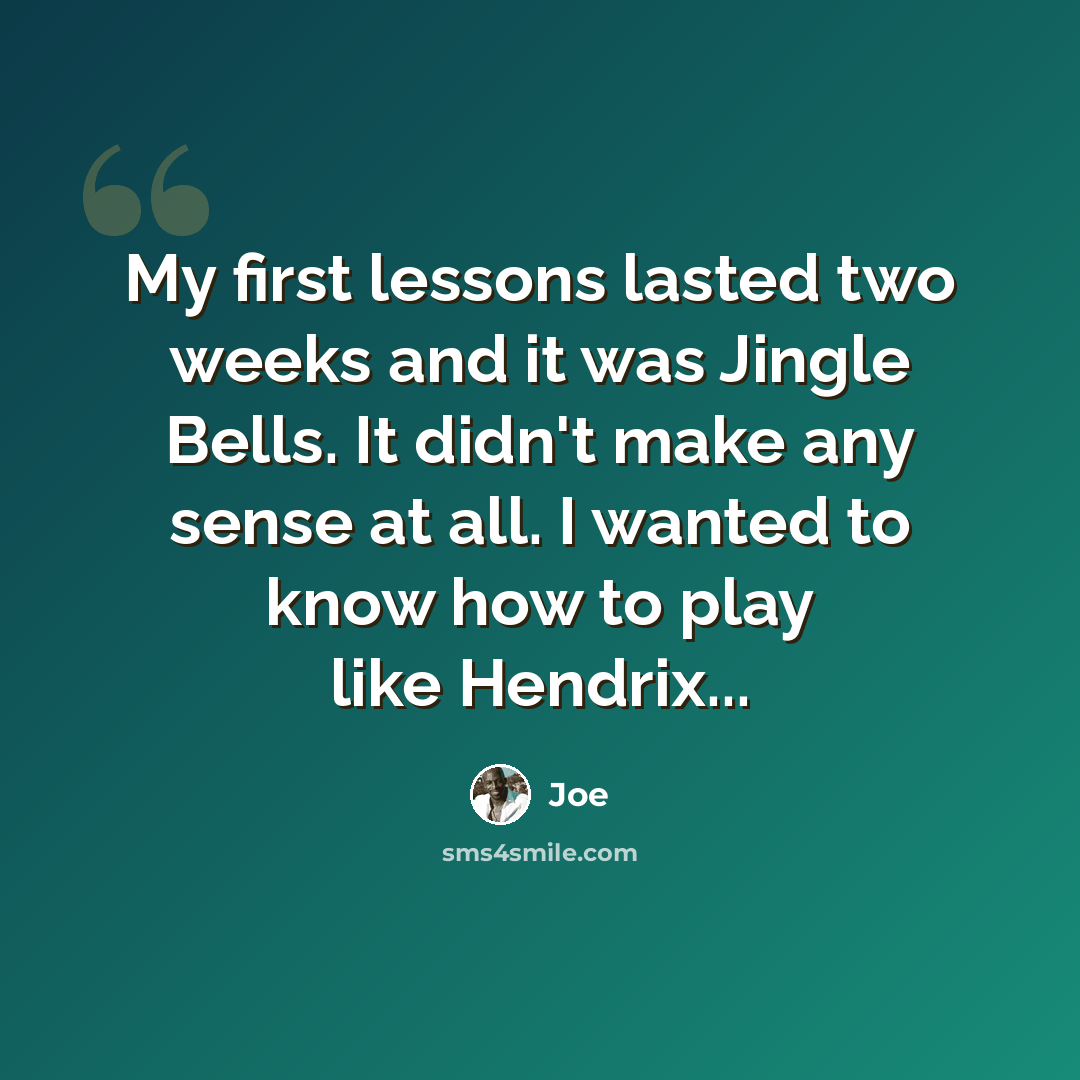 “My first lessons lasted two weeks and it was Jingle Bells. It didn't make any sense at all. I wanted to know how to play like Hendrix...” quote by Joe