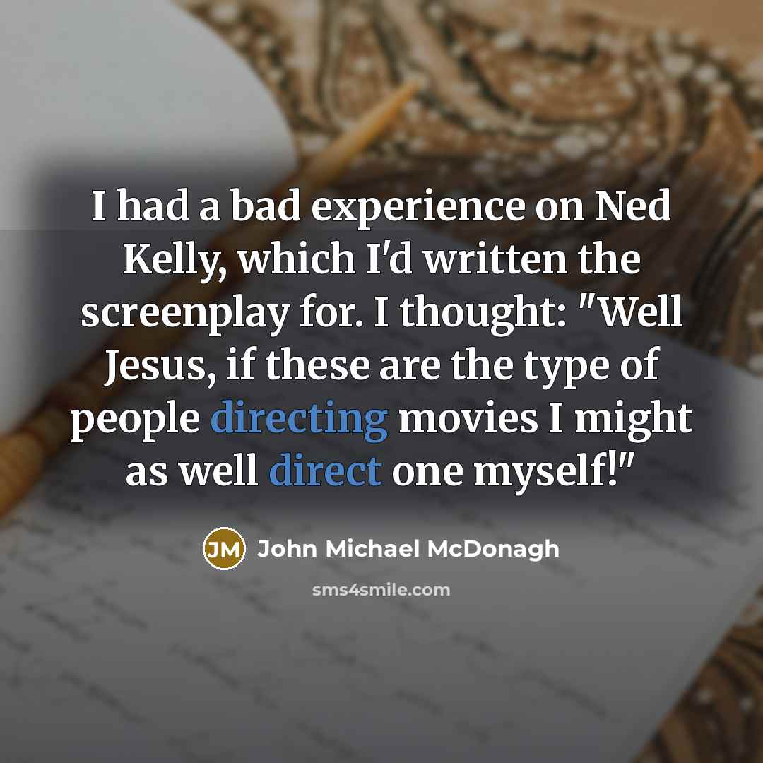 “I had a bad experience on Ned Kelly, which I'd written the screenplay for. I thought: "Well Jesus, if these are the type of people directing movies I might as well direct one myself!"” quote by John Michael McDonagh