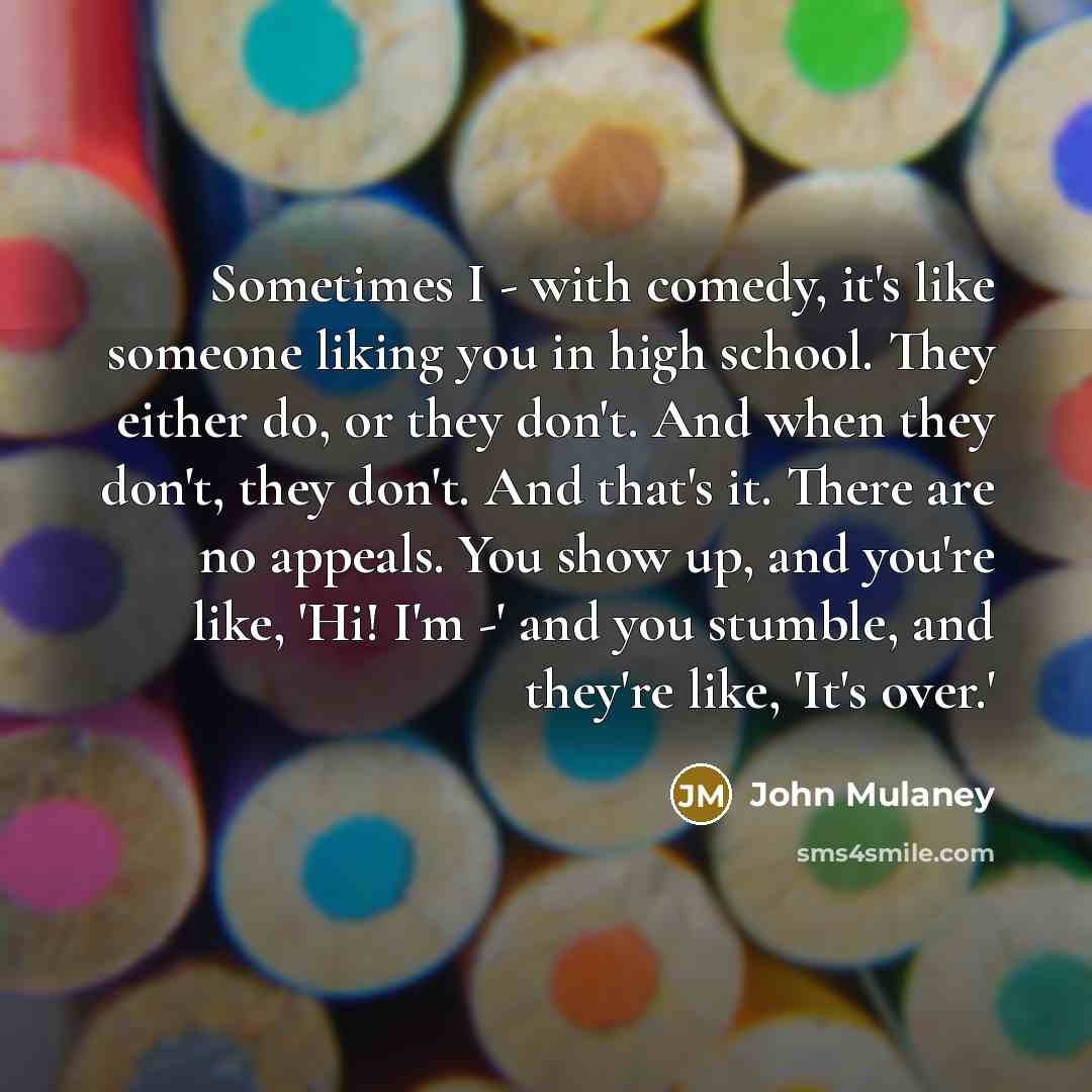 “Sometimes I - with comedy, it's like someone liking you in high school. They either do, or they don't. And when they don't, they don't. And that's it. There are no appeals. You show up, and you're like, 'Hi! I'm -' and you stumble, and they're like, 'It's over.'” quote by John Mulaney