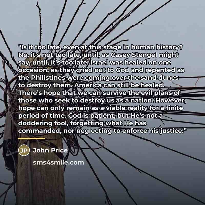 “Is it too late, even at this stage in human history? No, it’s not too late, until, as Casey Stengel might say, until, it’s too late. Israel was healed on one occasion, as they cried out to God and repented as the Philistines were coming over the sand dunes to destroy them. America can still be…” quote by John Price