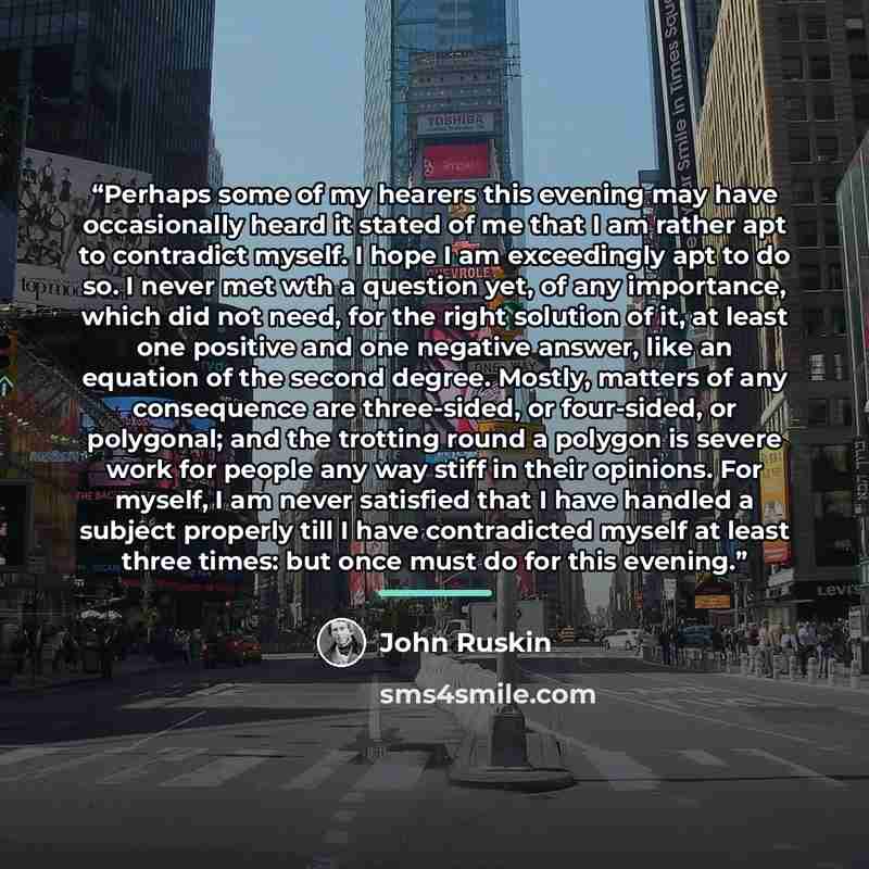 “Perhaps some of my hearers this evening may have occasionally heard it stated of me that I am rather apt to contradict myself. I hope I am exceedingly apt to do so. I never met wth a question yet, of any importance, which did not need, for the right solution of it, at least one positive and one…” quote by John Ruskin