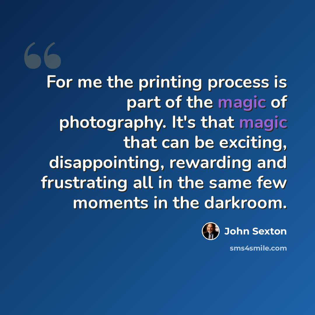 “For me the printing process is part of the magic of photography. It's that magic that can be exciting, disappointing, rewarding and frustrating all in the same few moments in the darkroom.” quote by John Sexton