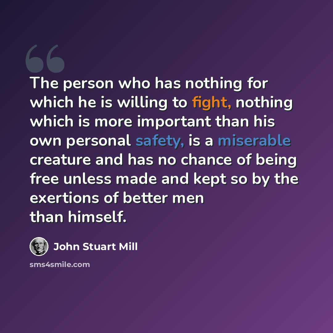 “The person who has nothing for which he is willing to fight, nothing which is more important than his own personal safety, is a miserable creature and has no chance of being free unless made and kept so by the exertions of better men than himself.” quote by John Stuart Mill
