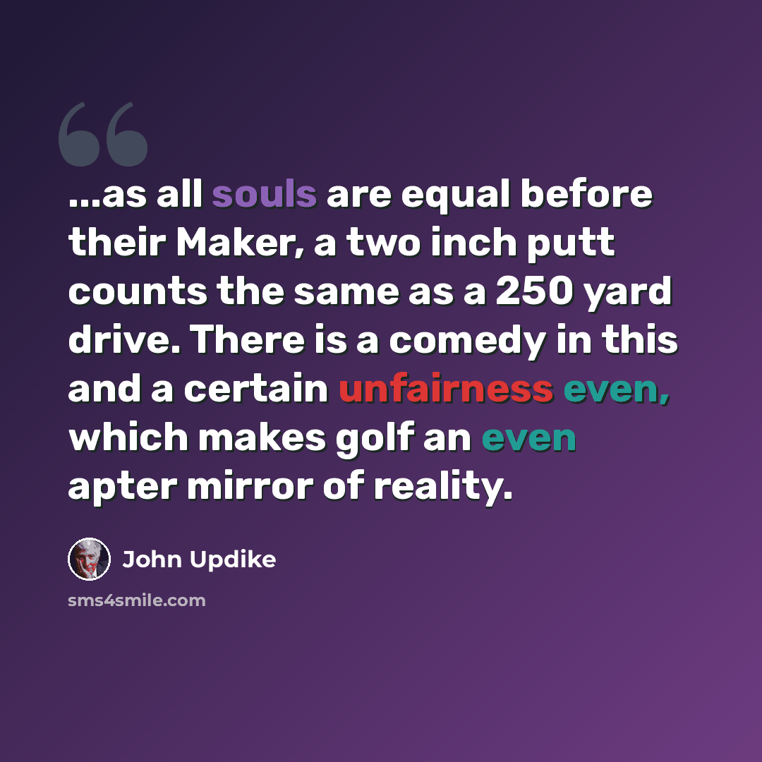 “...as all souls are equal before their Maker, a two inch putt counts the same as a 250 yard drive. There is a comedy in this and a certain unfairness even, which makes golf an even apter mirror of reality.” quote by John Updike